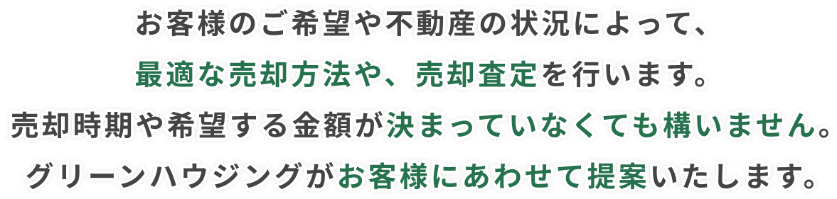 お客様のご希望や不動産の状況によって、最適な売却方法や、売却査定を行います。売却時期や希望する金額が決まっていなくても構いません。グリーンハウジングがお客様にあわせて提案いたします。